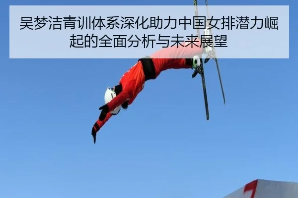 吴梦洁青训体系深化助力中国女排潜力崛起的全面分析与未来展望