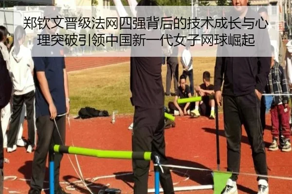 郑钦文晋级法网四强背后的技术成长与心理突破引领中国新一代女子网球崛起