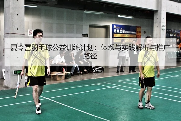 夏令营羽毛球公益训练计划：体系与实践解析与推广路径